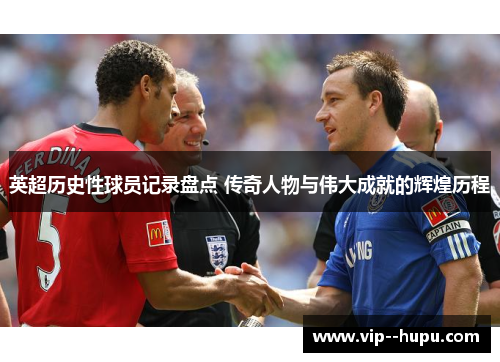 英超历史性球员记录盘点 传奇人物与伟大成就的辉煌历程