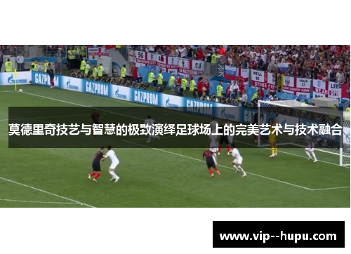 莫德里奇技艺与智慧的极致演绎足球场上的完美艺术与技术融合