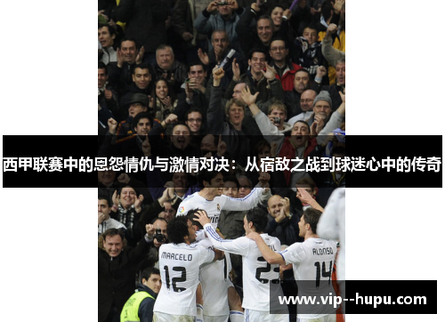 西甲联赛中的恩怨情仇与激情对决:从宿敌之战到球迷心中的传奇 西甲联赛中的恩怨情仇与激情对决:从宿敌之战到球迷心中的传奇
