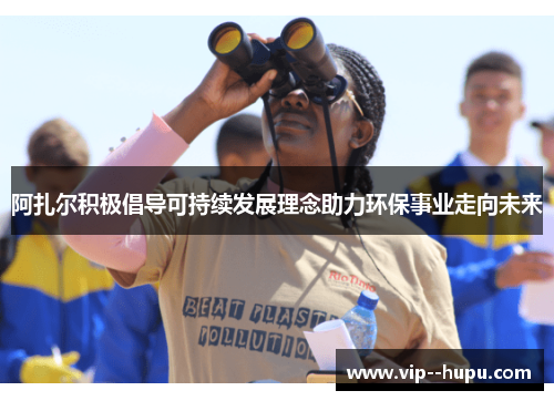 阿扎尔积极倡导可持续发展理念助力环保事业走向未来 阿扎尔积极倡导可持续发展理念助力环保事业走向未来