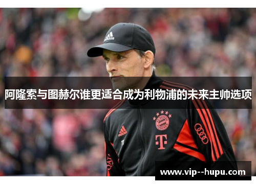 阿隆索与图赫尔谁更适合成为利物浦的未来主帅选项