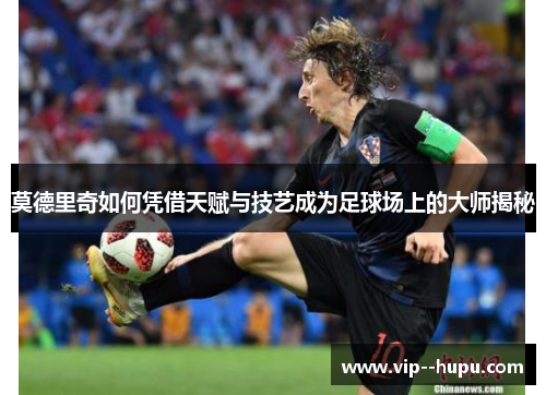 莫德里奇如何凭借天赋与技艺成为足球场上的大师揭秘