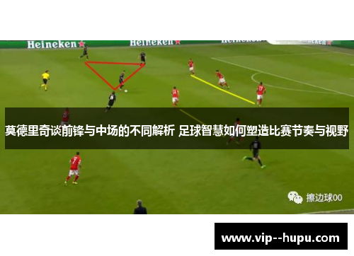 莫德里奇谈前锋与中场的不同解析 足球智慧如何塑造比赛节奏与视野