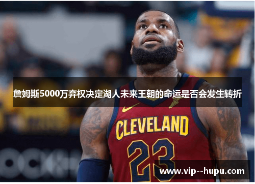 詹姆斯5000万弃权决定湖人未来王朝的命运是否会发生转折 詹姆斯5000万弃权决定湖人未来王朝的命运是否会发生转折