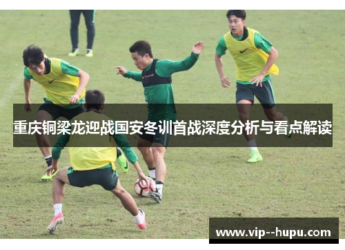 重庆铜梁龙迎战国安冬训首战深度分析与看点解读