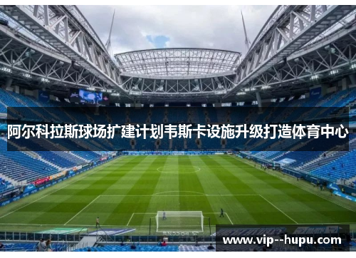 阿尔科拉斯球场扩建计划韦斯卡设施升级打造体育中心