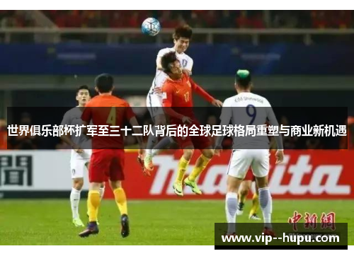 世界俱乐部杯扩军至三十二队背后的全球足球格局重塑与商业新机遇 世界俱乐部杯扩军至三十二队背后的全球足球格局重塑与商业新机遇