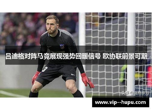 吕迪格对阵马竞展现强势回暖信号 欧协联前景可期 吕迪格对阵马竞展现强势回暖信号 欧协联前景可期