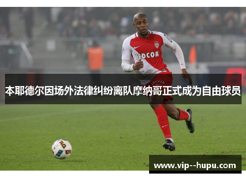 本耶德尔因场外法律纠纷离队摩纳哥正式成为自由球员 本耶德尔因场外法律纠纷离队摩纳哥正式成为自由球员