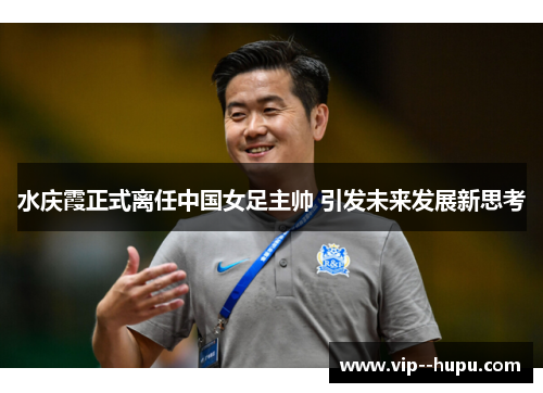 水庆霞正式离任中国女足主帅 引发未来发展新思考 水庆霞正式离任中国女足主帅 引发未来发展新思考