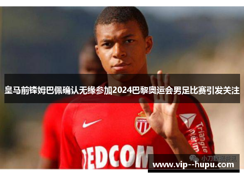 皇马前锋姆巴佩确认无缘参加2024巴黎奥运会男足比赛引发关注 皇马前锋姆巴佩确认无缘参加2024巴黎奥运会男足比赛引发关注