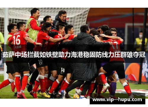 茹萨中场拦截如铁壁助力海港稳固防线力压群雄夺冠 茹萨中场拦截如铁壁助力海港稳固防线力压群雄夺冠