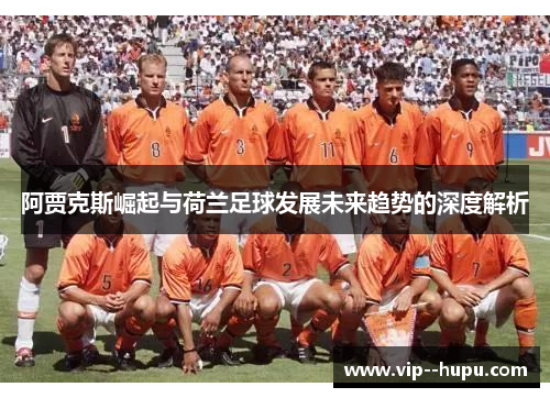 阿贾克斯崛起与荷兰足球发展未来趋势的深度解析