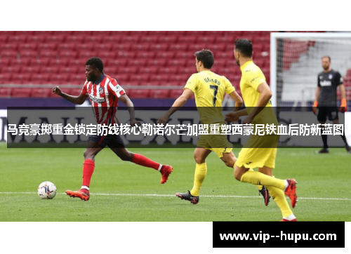 马竞豪掷重金锁定防线核心勒诺尔芒加盟重塑西蒙尼铁血后防新蓝图