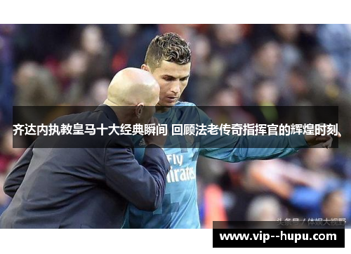 齐达内执教皇马十大经典瞬间 回顾法老传奇指挥官的辉煌时刻