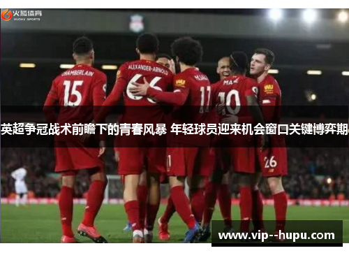 英超争冠战术前瞻下的青春风暴 年轻球员迎来机会窗口关键博弈期 英超争冠战术前瞻下的青春风暴 年轻球员迎来机会窗口关键博弈期