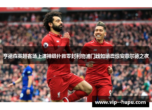 亨德森英超客场上演神级扑救零封利物浦门线如墙震惊安菲尔德之夜