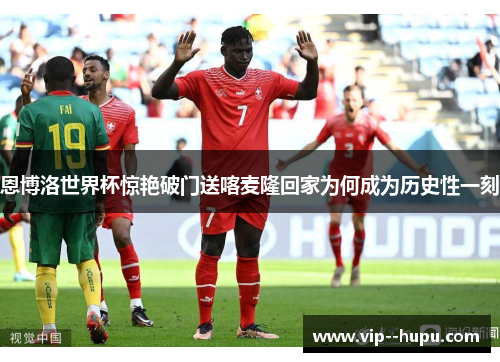 恩博洛世界杯惊艳破门送喀麦隆回家为何成为历史性一刻 恩博洛世界杯惊艳破门送喀麦隆回家为何成为历史性一刻