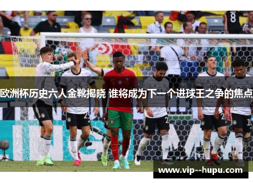 欧洲杯历史六人金靴揭晓 谁将成为下一个进球王之争的焦点 欧洲杯历史六人金靴揭晓 谁将成为下一个进球王之争的焦点