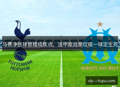 马赛净胜球管理成焦点，法甲欧战席位或一球定生死