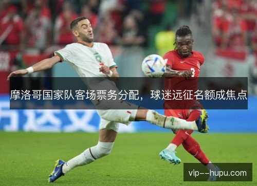 摩洛哥国家队客场票务分配,球迷远征名额成焦点 摩洛哥国家队客场票务分配,球迷远征名额成焦点