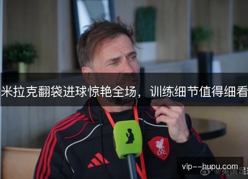 米拉克翻袋进球惊艳全场,训练细节值得细看 米拉克翻袋进球惊艳全场,训练细节值得细看