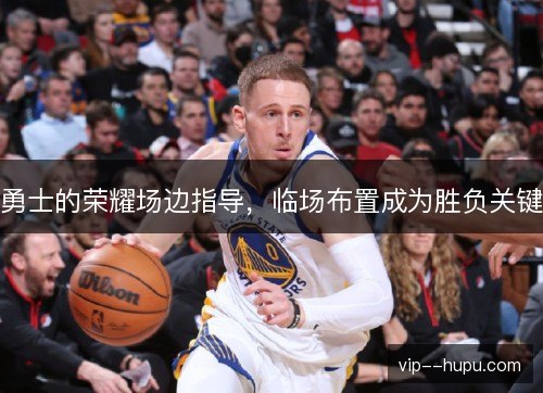 勇士的荣耀场边指导,临场布置成为胜负关键 勇士的荣耀场边指导,临场布置成为胜负关键